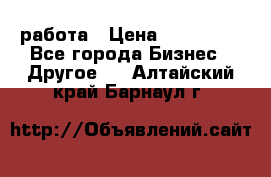 работа › Цена ­ 100 000 - Все города Бизнес » Другое   . Алтайский край,Барнаул г.